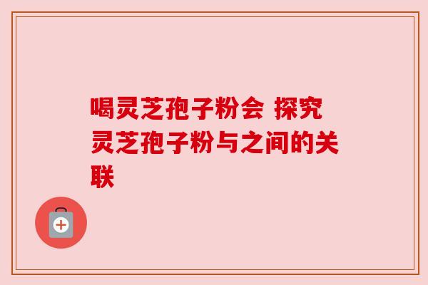 喝灵芝孢子粉会 探究灵芝孢子粉与之间的关联