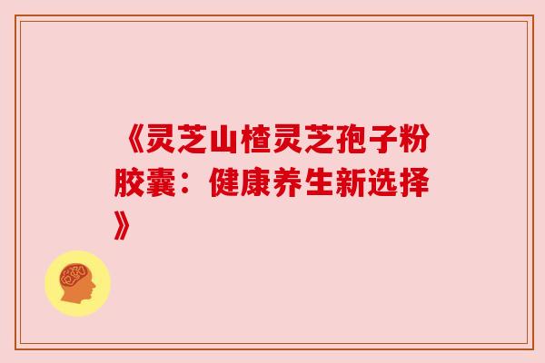 《灵芝山楂灵芝孢子粉胶囊：健康养生新选择》