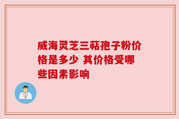 威海灵芝三萜孢子粉价格是多少 其价格受哪些因素影响
