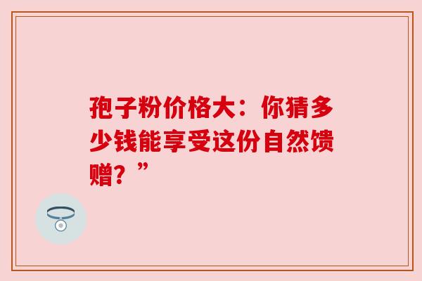 孢子粉价格大:你猜多少钱能享受这份自然馈赠?” 孢子粉价格大:你猜多少钱能享受这份自然馈赠?”