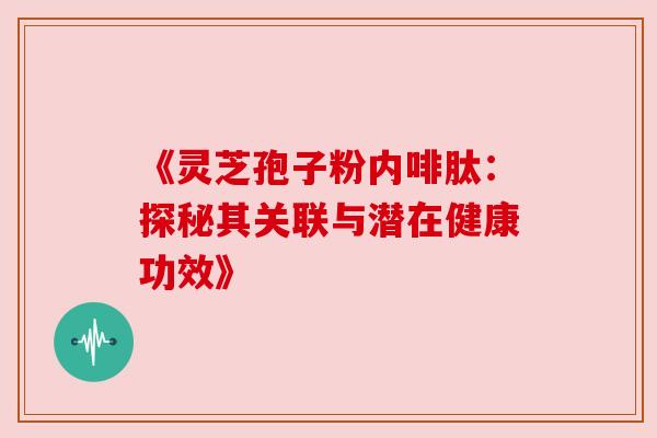 《灵芝孢子粉内啡肽:探秘其关联与潜在健康功效》 《灵芝孢子粉内啡肽:探秘其关联与潜在健康功效》