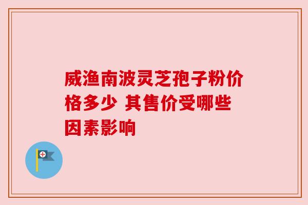 威渔南波灵芝孢子粉价格多少 其售价受哪些因素影响