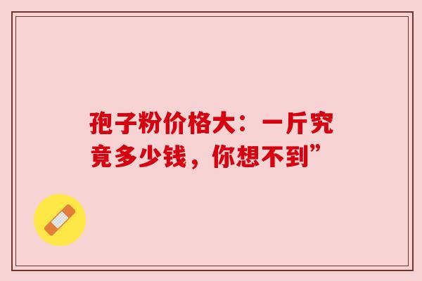 孢子粉价格大:一斤究竟多少钱,你想不到” 孢子粉价格大:一斤究竟多少钱,你想不到”