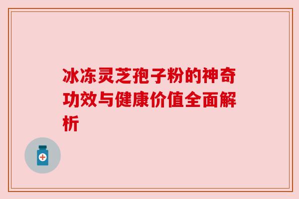 冰冻灵芝孢子粉的神奇功效与健康价值全面解析