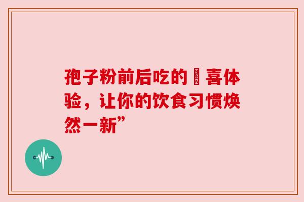 孢子粉前后吃的驚喜体验，让你的饮食习惯焕然一新”