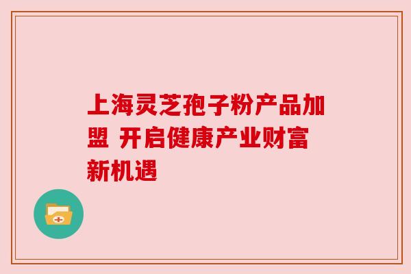 上海灵芝孢子粉产品加盟 开启健康产业财富新机遇