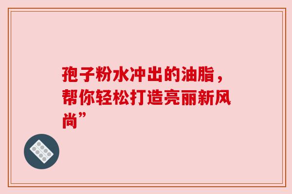孢子粉水冲出的油脂，帮你轻松打造亮丽新风尚”