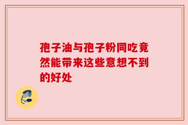 孢子油与孢子粉同吃竟然能带来这些意想不到的好处