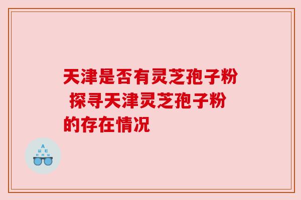 天津是否有灵芝孢子粉 探寻天津灵芝孢子粉的存在情况
