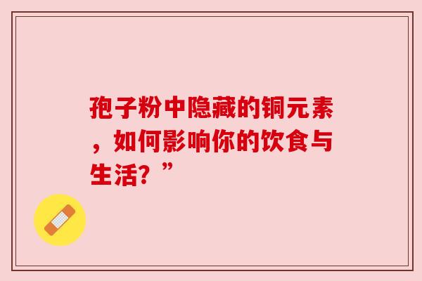 孢子粉中隐藏的铜元素，如何影响你的饮食与生活？”