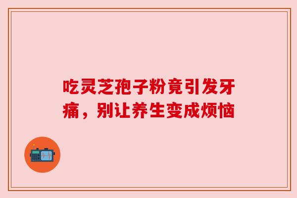 吃灵芝孢子粉竟引发牙痛,别让养生变成烦恼 吃灵芝孢子粉竟引发牙痛,别让养生变成烦恼