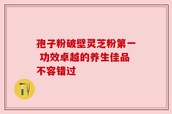 孢子粉破壁灵芝粉第一 功效卓越的养生佳品不容错过