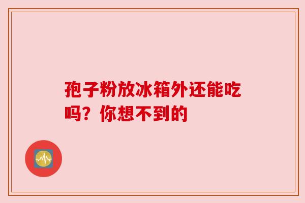 孢子粉放冰箱外还能吃吗？你想不到的