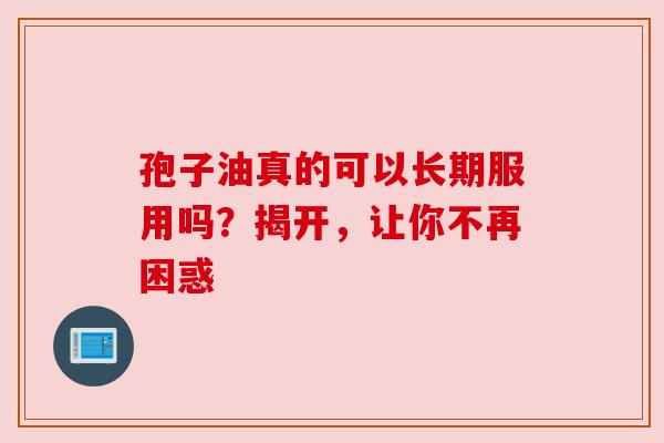 孢子油真的可以长期服用吗？揭开，让你不再困惑