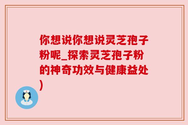 你想说你想说灵芝孢子粉呢_探索灵芝孢子粉的神奇功效与健康益处)