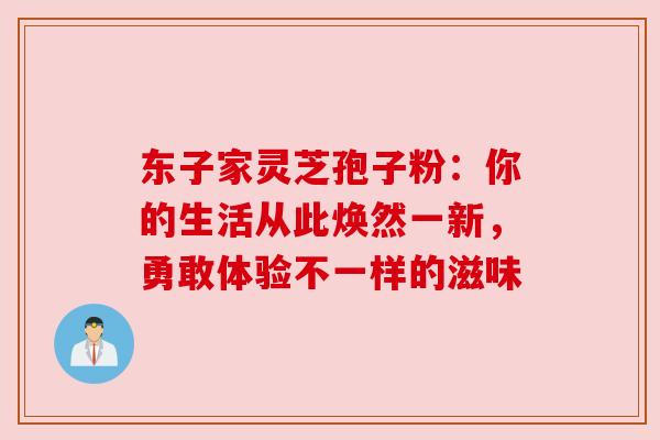 东子家灵芝孢子粉：你的生活从此焕然一新，勇敢体验不一样的滋味
