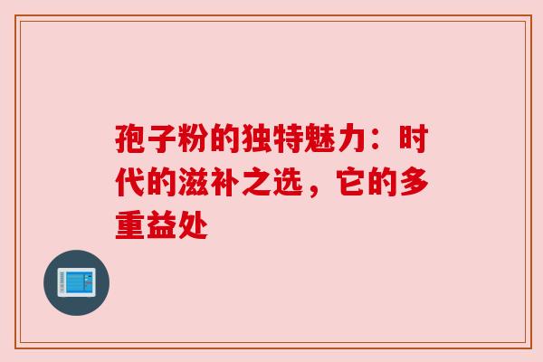 孢子粉的独特魅力：时代的滋补之选，它的多重益处
