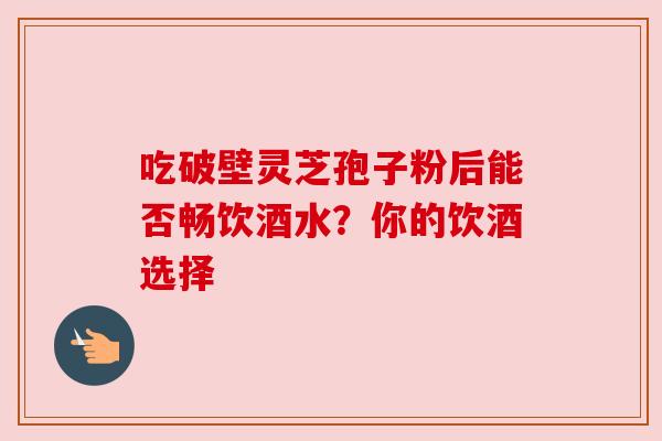 吃破壁灵芝孢子粉后能否畅饮酒水？你的饮酒选择