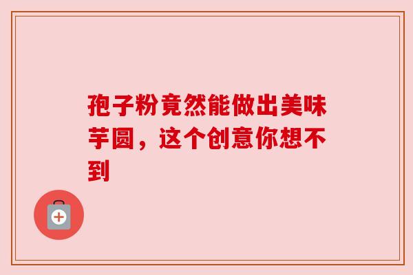 孢子粉竟然能做出美味芋圆，这个创意你想不到