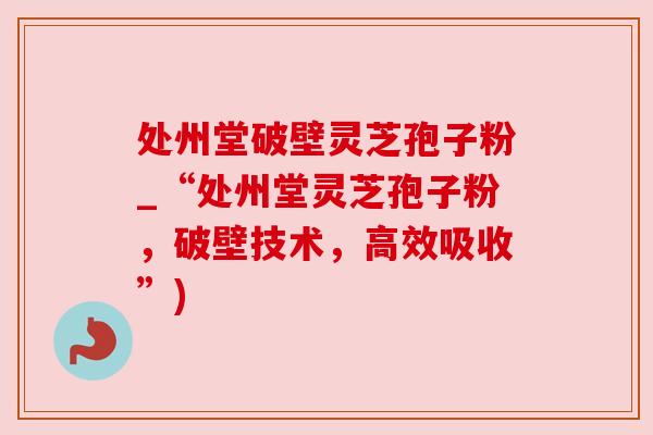 处州堂破壁灵芝孢子粉_“处州堂灵芝孢子粉，破壁技术，高效吸收”)