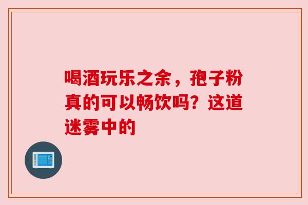 喝酒玩乐之余，孢子粉真的可以畅饮吗？这道迷雾中的