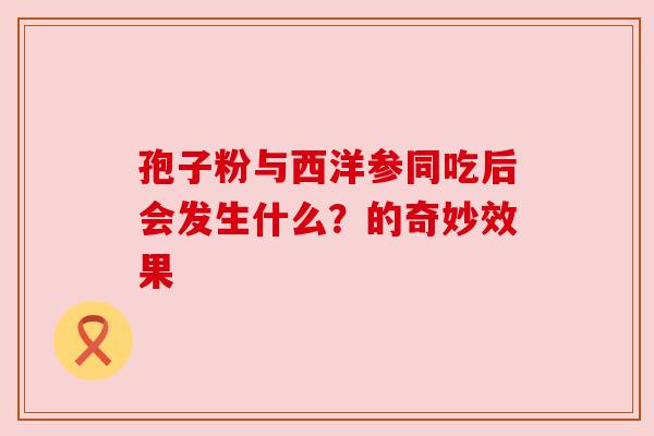 孢子粉与西洋参同吃后会发生什么?的奇妙效果 孢子粉与西洋参同吃后会发生什么?的奇妙效果