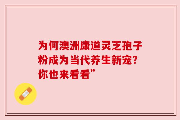 为何澳洲康道灵芝孢子粉成为当代养生新宠？你也来看看”