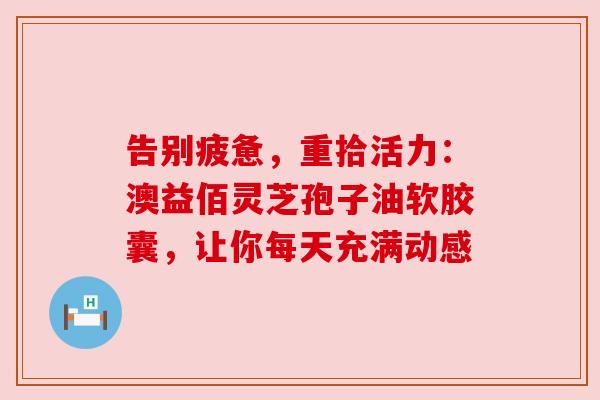 告别疲惫,重拾活力:澳益佰灵芝孢子油软胶囊,让你每天充满动感 告别疲惫,重拾活力:澳益佰灵芝孢子油软胶囊,让你每天充满动感