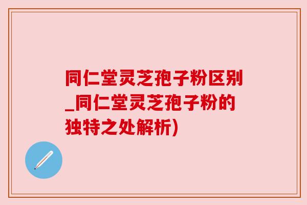 同仁堂灵芝孢子粉区别_同仁堂灵芝孢子粉的独特之处解析)
