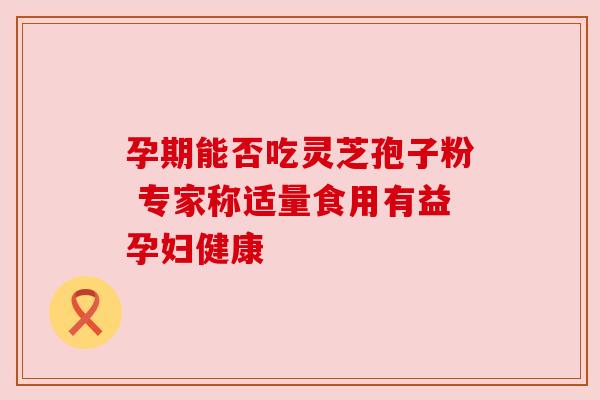 孕期能否吃灵芝孢子粉 专家称适量食用有益孕妇健康