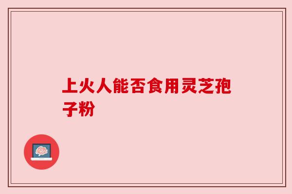 上火人能否食用灵芝孢子粉