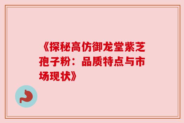 《探秘高仿御龙堂紫芝孢子粉：品质特点与市场现状》