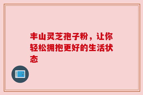 丰山灵芝孢子粉,让你轻松拥抱更好的生活状态 丰山灵芝孢子粉,让你轻松拥抱更好的生活状态