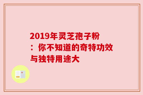 2019年灵芝孢子粉：你不知道的奇特功效与独特用途大