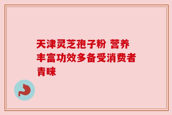天津灵芝孢子粉 营养丰富功效多备受消费者青睐