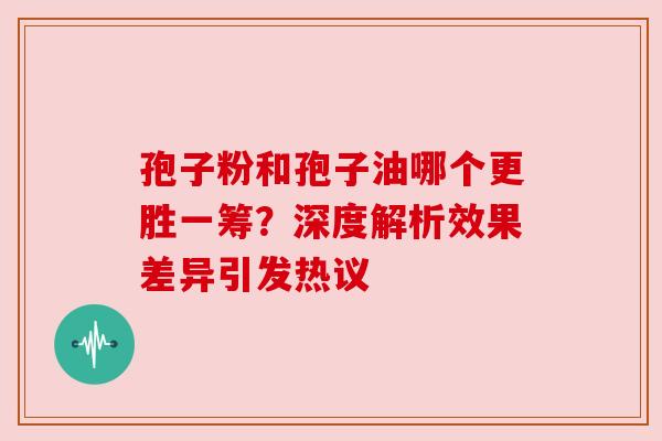 孢子粉和孢子油哪个更胜一筹？深度解析效果差异引发热议