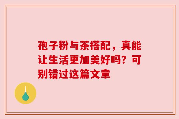 孢子粉与茶搭配，真能让生活更加美好吗？可别错过这篇文章