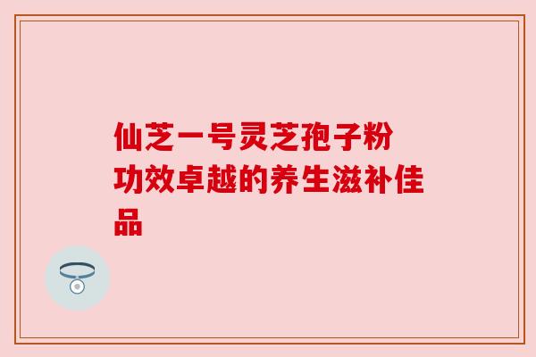 仙芝一号灵芝孢子粉 功效卓越的养生滋补佳品