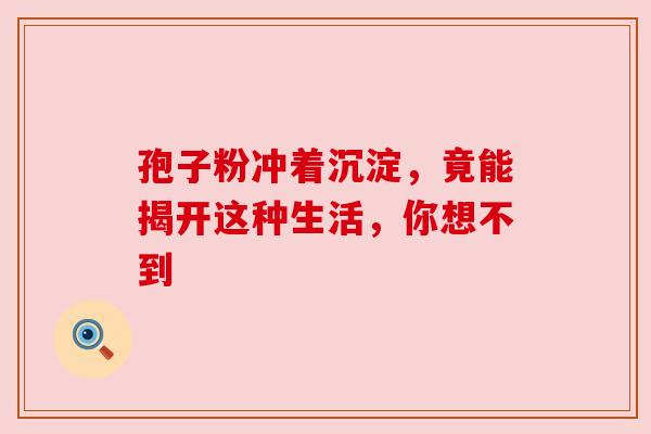 孢子粉冲着沉淀，竟能揭开这种生活，你想不到