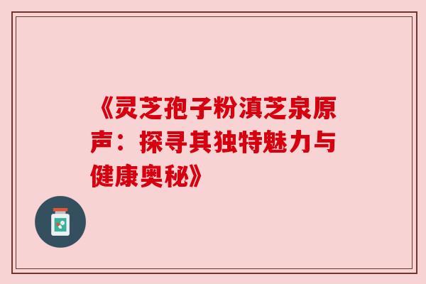 《灵芝孢子粉滇芝泉原声：探寻其独特魅力与健康奥秘》