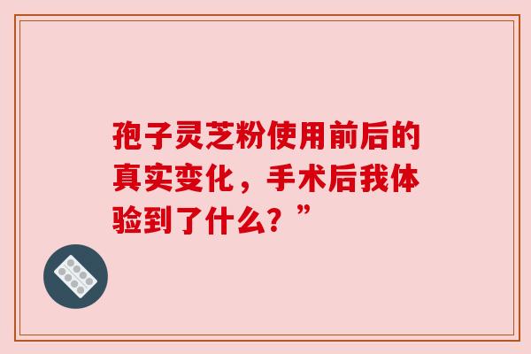 孢子灵芝粉使用前后的真实变化，手术后我体验到了什么？”