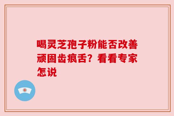 喝灵芝孢子粉能否改善顽固齿痕舌?看看专家怎说 喝灵芝孢子粉能否改善顽固齿痕舌?看看专家怎说