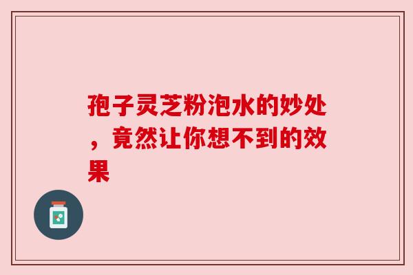 孢子灵芝粉泡水的妙处,竟然让你想不到的效果 孢子灵芝粉泡水的妙处,竟然让你想不到的效果