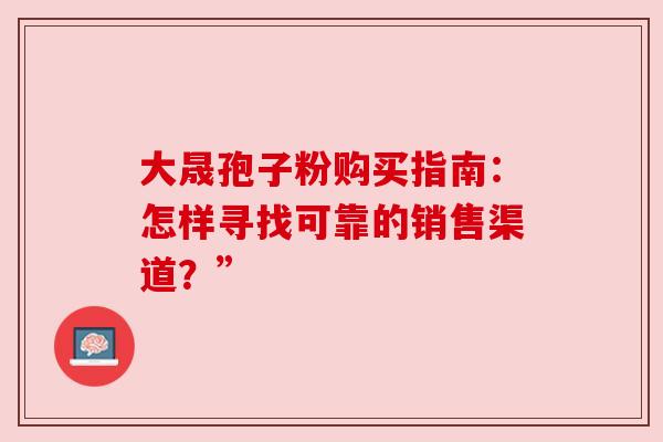 大晟孢子粉购买指南：怎样寻找可靠的销售渠道？”