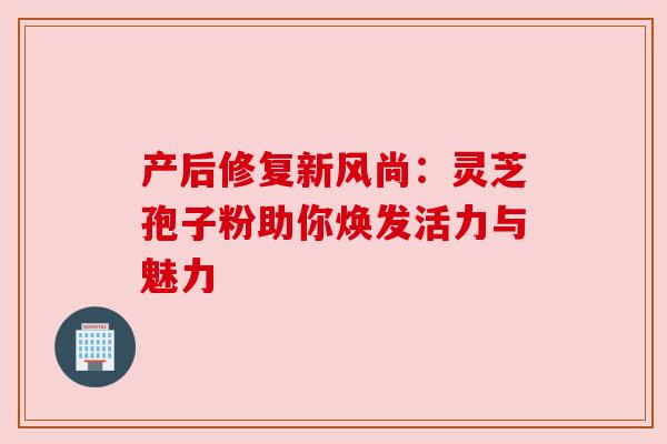产后修复新风尚：灵芝孢子粉助你焕发活力与魅力