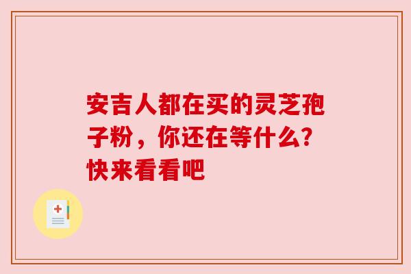 安吉人都在买的灵芝孢子粉，你还在等什么？快来看看吧