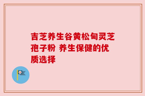 吉芝养生谷黄松甸灵芝孢子粉 养生保健的优质选择