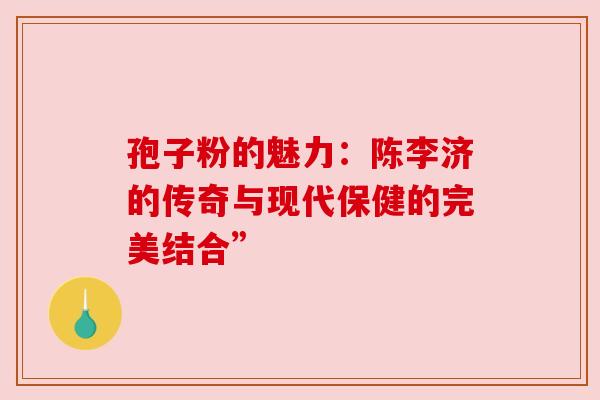 孢子粉的魅力:陈李济的传奇与现代保健的完美结合” 孢子粉的魅力:陈李济的传奇与现代保健的完美结合”