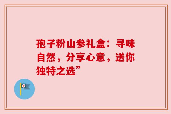 孢子粉山参礼盒：寻味自然，分享心意，送你独特之选”