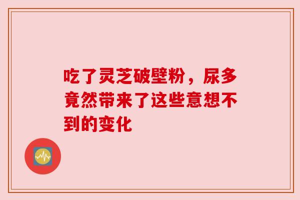 吃了灵芝破壁粉，尿多竟然带来了这些意想不到的变化